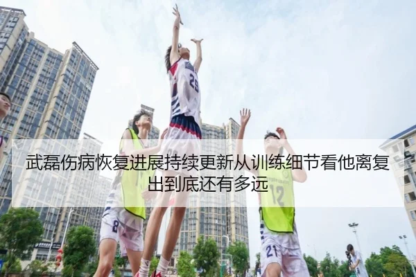 武磊伤病恢复进展持续更新从训练细节看他离复出到底还有多远