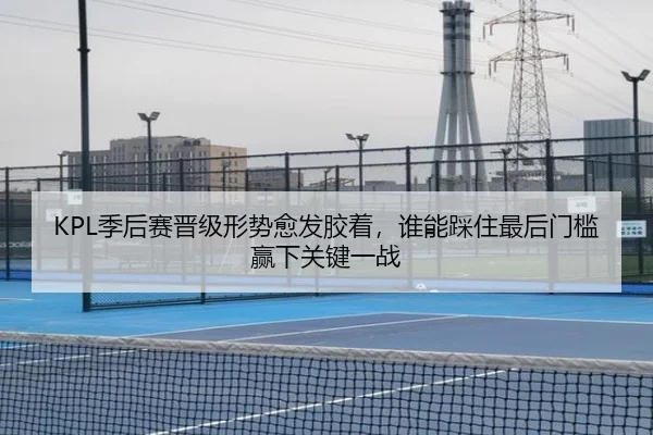KPL季后赛晋级形势愈发胶着，谁能踩住最后门槛赢下关键一战